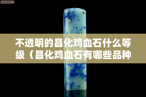 不透明的昌化雞血石什么等級（昌化雞血石有哪些品種）