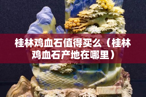 桂林雞血石值得買么（桂林雞血石產(chǎn)地在哪里）