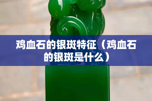 雞血石的銀斑特征（雞血石的銀斑是什么）