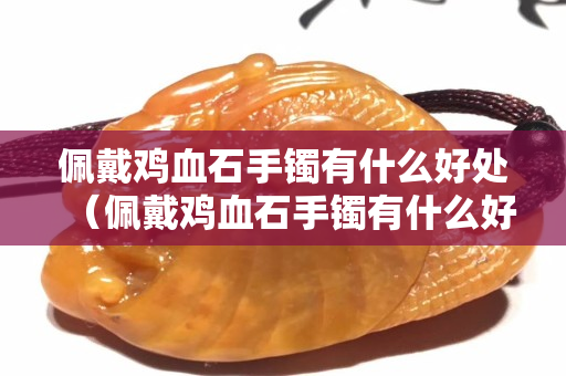 佩戴雞血石手鐲有什么好處（佩戴雞血石手鐲有什么好處和功效）