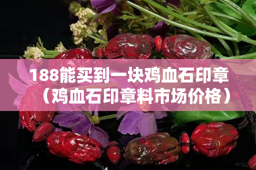 188能買到一塊雞血石印章（雞血石印章料市場價格）