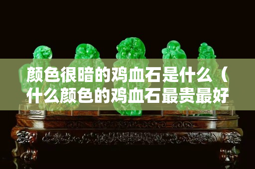 顏色很暗的雞血石是什么（什么顏色的雞血石最貴最好）