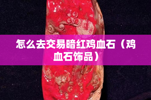 怎么去交易暗紅雞血石（雞血石飾品）