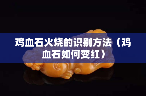 雞血石火燒的識別方法（雞血石如何變紅）
