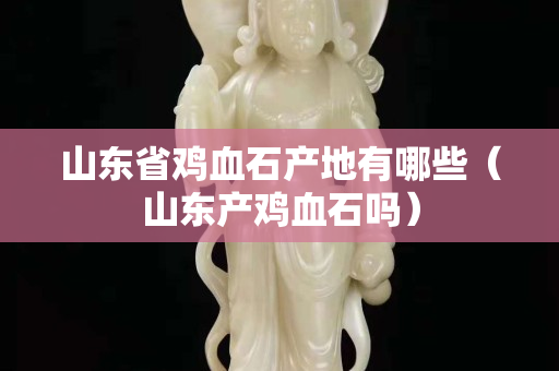 山東省雞血石產(chǎn)地有哪些（山東產(chǎn)雞血石嗎）