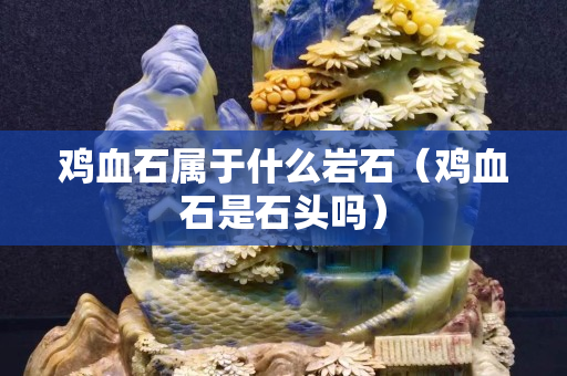 雞血石屬于什么巖石（雞血石是石頭嗎）