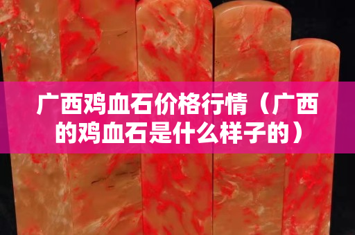 廣西雞血石價(jià)格行情（廣西的雞血石是什么樣子的）