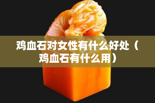雞血石對女性有什么好處（雞血石有什么用）