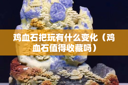 雞血石把玩有什么變化（雞血石值得收藏嗎）
