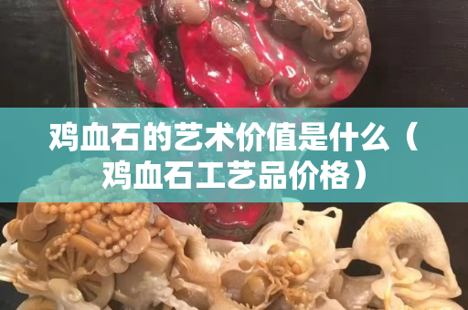 雞血石的藝術價值是什么（雞血石工藝品價格）