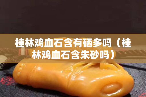 桂林雞血石含有硒多嗎（桂林雞血石含朱砂嗎）
