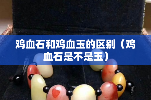 雞血石和雞血玉的區別（雞血石是不是玉）