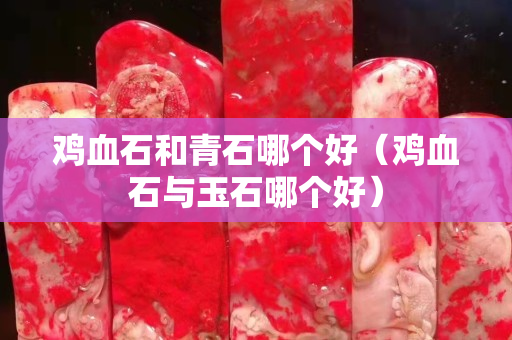 雞血石和青石哪個(gè)好（雞血石與玉石哪個(gè)好）