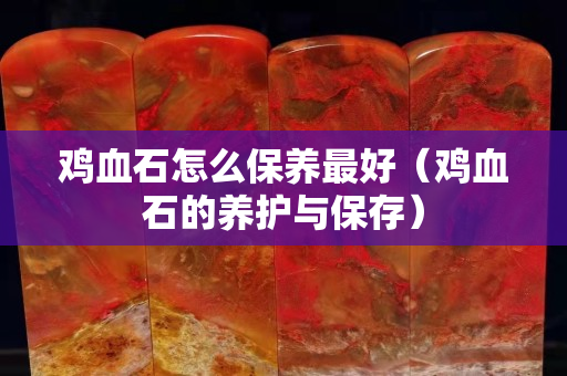 雞血石怎么保養最好（雞血石的養護與保存）