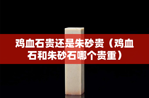 雞血石貴還是朱砂貴（雞血石和朱砂石哪個貴重）