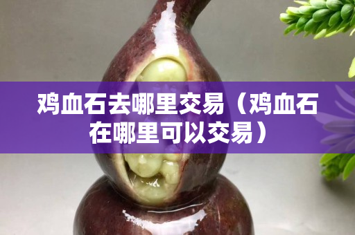 雞血石去哪里交易（雞血石在哪里可以交易）