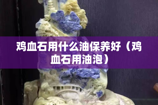 雞血石用什么油保養好（雞血石用油泡）