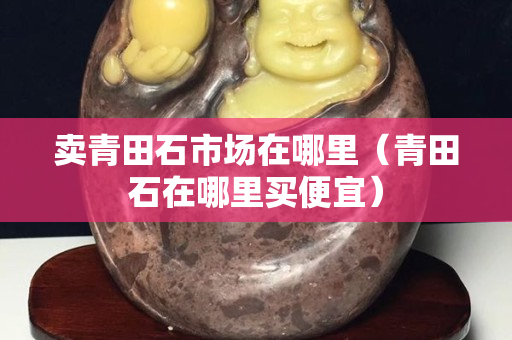 賣青田石市場在哪里（青田石在哪里買便宜）