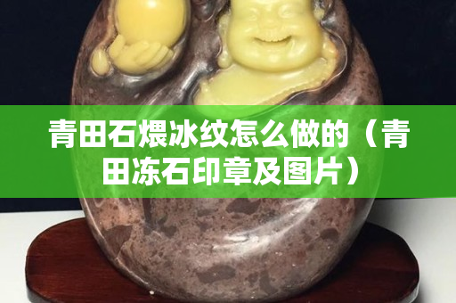 青田石煨冰紋怎么做的（青田凍石印章及圖片）
