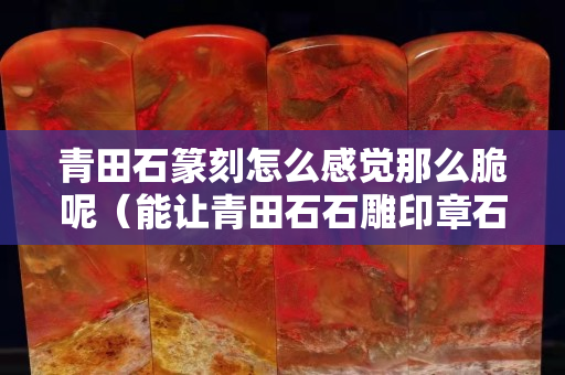 青田石篆刻怎么感覺那么脆呢（能讓青田石石雕印章石價格始終保持高位的主要原因是）