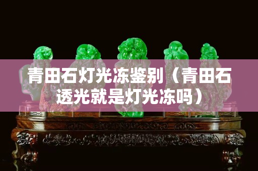 青田石燈光凍鑒別（青田石透光就是燈光凍嗎）