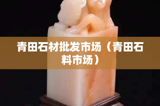 青田石材批發(fā)市場(chǎng)（青田石料市場(chǎng)）