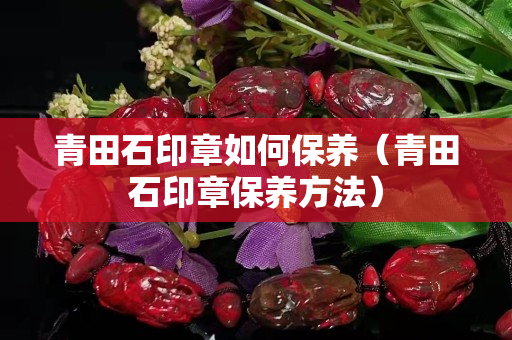 青田石印章如何保養（青田石印章保養方法）