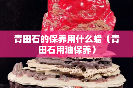 青田石的保養(yǎng)用什么蠟（青田石用油保養(yǎng)）