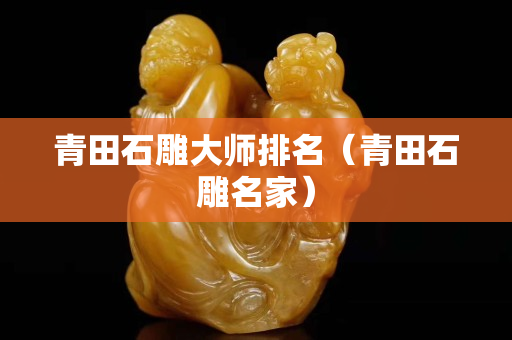 青田石雕大師排名（青田石雕名家）