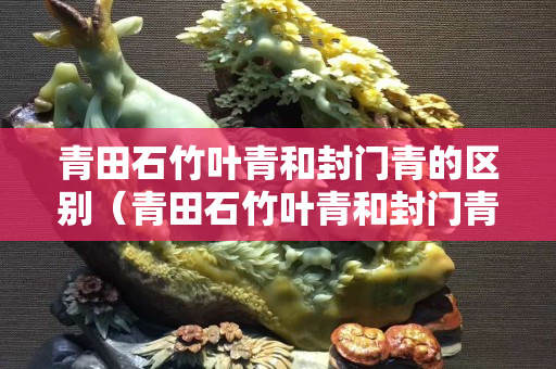 青田石竹葉青和封門青的區別（青田石竹葉青和封門青的區別）
