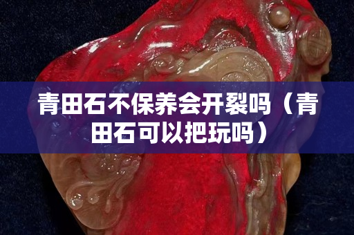 青田石不保養(yǎng)會開裂嗎（青田石可以把玩嗎）