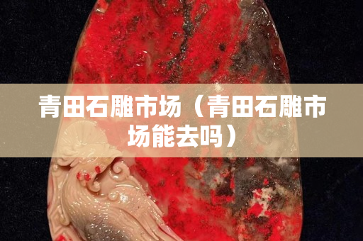 青田石雕市場(chǎng)（青田石雕市場(chǎng)能去嗎）
