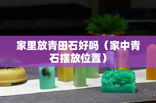 家里放青田石好嗎（家中青石擺放位置）