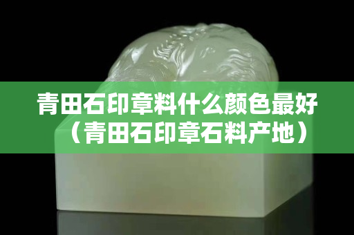 青田石印章料什么顏色最好（青田石印章石料產(chǎn)地）