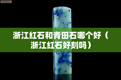 浙江紅石和青田石哪個好（浙江紅石好刻嗎）