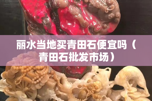 麗水當地買青田石便宜嗎（青田石批發市場）