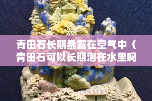青田石長期暴露在空氣中（青田石可以長期泡在水里嗎）