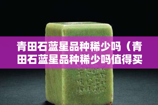 青田石藍星品種稀少嗎（青田石藍星品種稀少嗎值得買嗎）