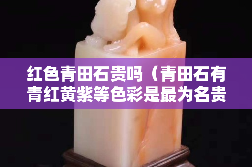 紅色青田石貴嗎（青田石有青紅黃紫等色彩是最為名貴）