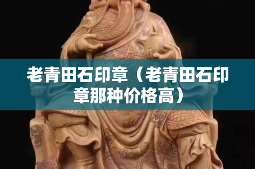 老青田石印章（老青田石印章那種價格高）