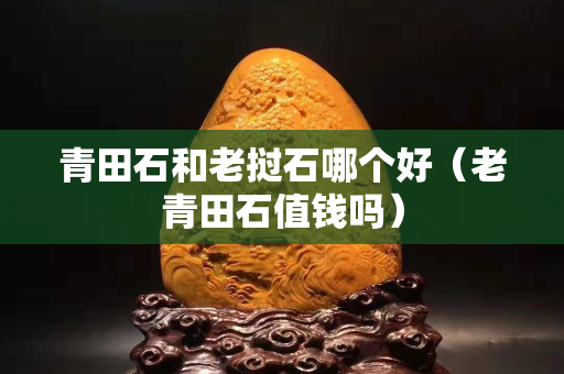青田石和老撾石哪個好（老青田石值錢嗎）