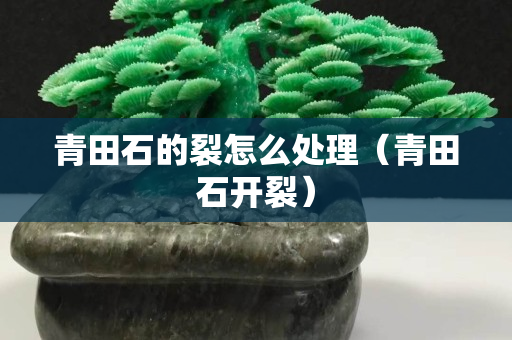 青田石的裂怎么處理（青田石開裂）