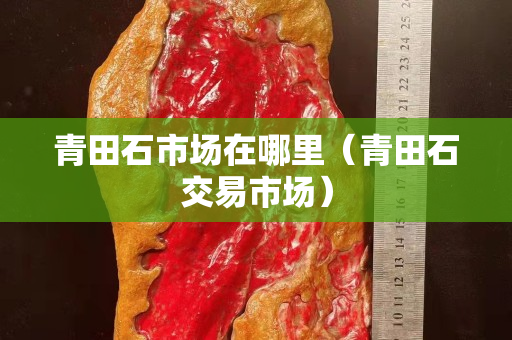 青田石市場在哪里（青田石交易市場）