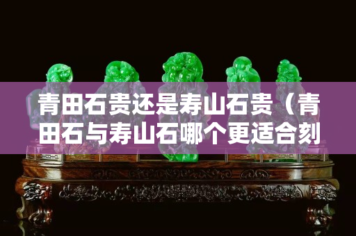 青田石貴還是壽山石貴（青田石與壽山石哪個更適合刻印章）