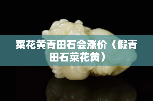 菜花黃青田石會漲價（假青田石菜花黃）