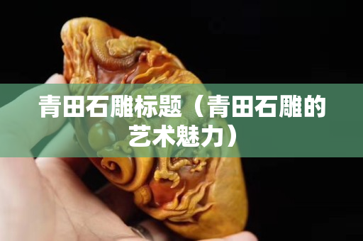 青田石雕標(biāo)題（青田石雕的藝術(shù)魅力）