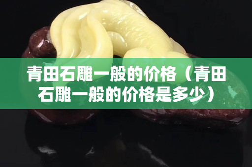 青田石雕一般的價(jià)格（青田石雕一般的價(jià)格是多少）