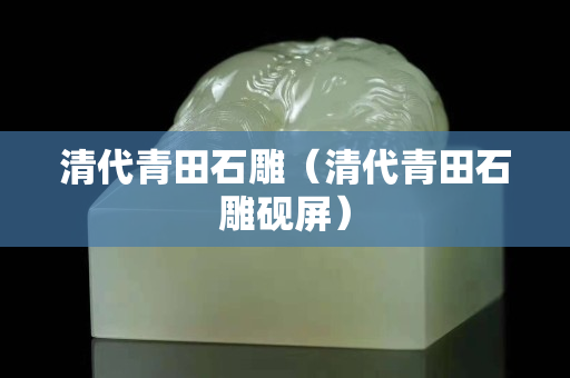 清代青田石雕（清代青田石雕硯屏）