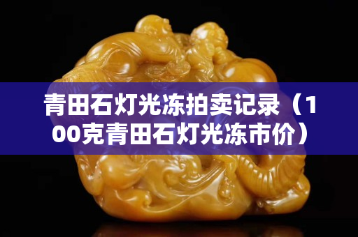 青田石燈光凍拍賣記錄（100克青田石燈光凍市價）