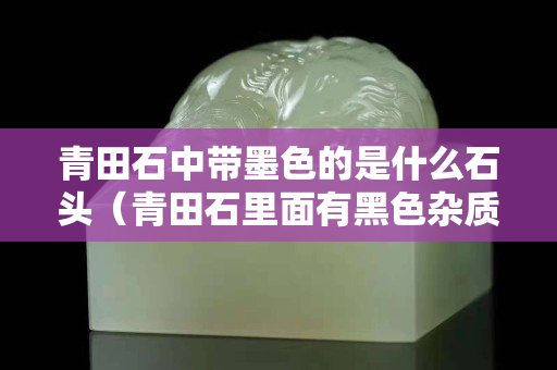 青田石中帶墨色的是什么石頭（青田石里面有黑色雜質）